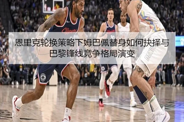 恩里克轮换策略下姆巴佩替身如何抉择与巴黎锋线竞争格局演变