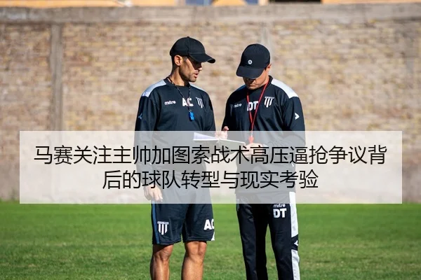 马赛关注主帅加图索战术高压逼抢争议背后的球队转型与现实考验