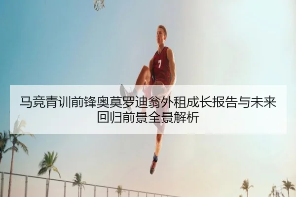 马竞青训前锋奥莫罗迪翁外租成长报告与未来回归前景全景解析
