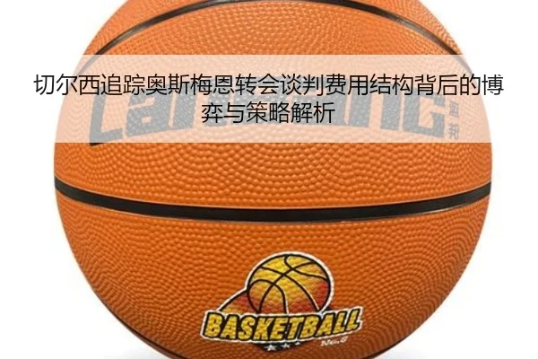 切尔西追踪奥斯梅恩转会谈判费用结构背后的博弈与策略解析