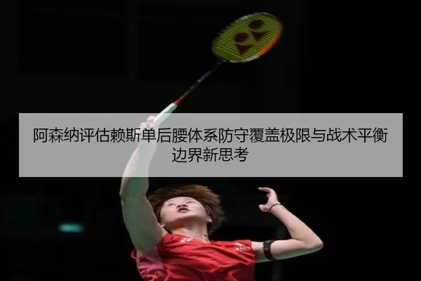 阿森纳评估赖斯单后腰体系防守覆盖极限与战术平衡边界新思考