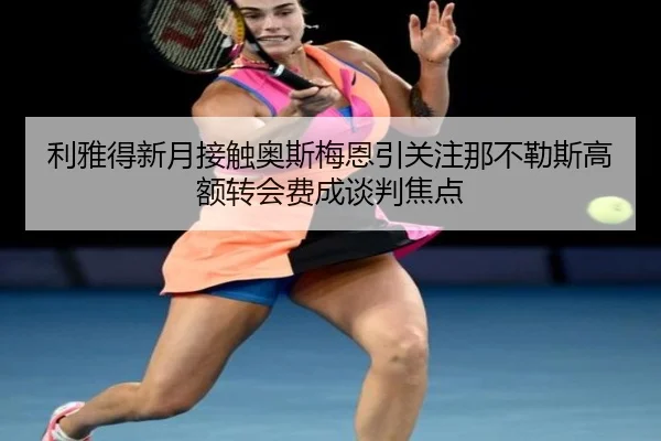 利雅得新月接触奥斯梅恩引关注那不勒斯高额转会费成谈判焦点