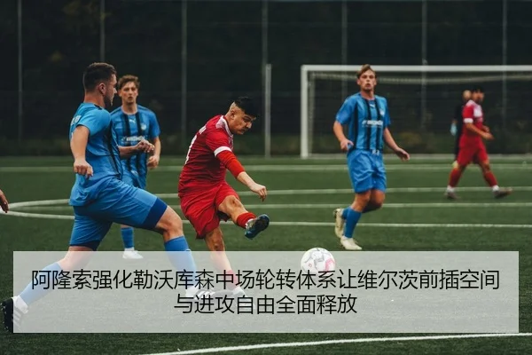 阿隆索强化勒沃库森中场轮转体系让维尔茨前插空间与进攻自由全面释放