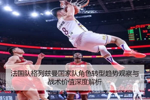 法国队格列兹曼国家队角色转型趋势观察与战术价值深度解析