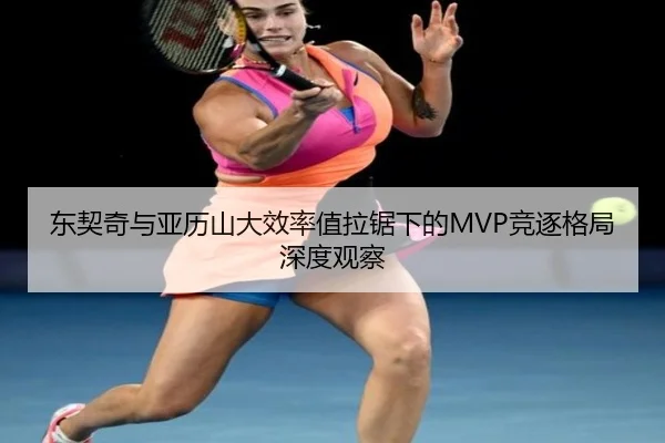 东契奇与亚历山大效率值拉锯下的MVP竞逐格局深度观察